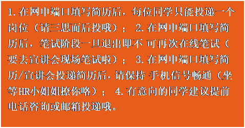 文本框:1.在网申端口填写简历后，每位同学只能投递一个 岗位（请三思而后投哦）； 2.在网申端口填写简历后，笔试阶段一旦退出即不 可再次在线笔试（要去宣讲会现场笔试啦）； 3.在网申端口填写简历/宣讲会投递简历后，请保持 手机信号畅通（坐等 HR 小姐姐撩你咯）； 4.有意向的同学建议提前电话咨询或邮箱投递哦。